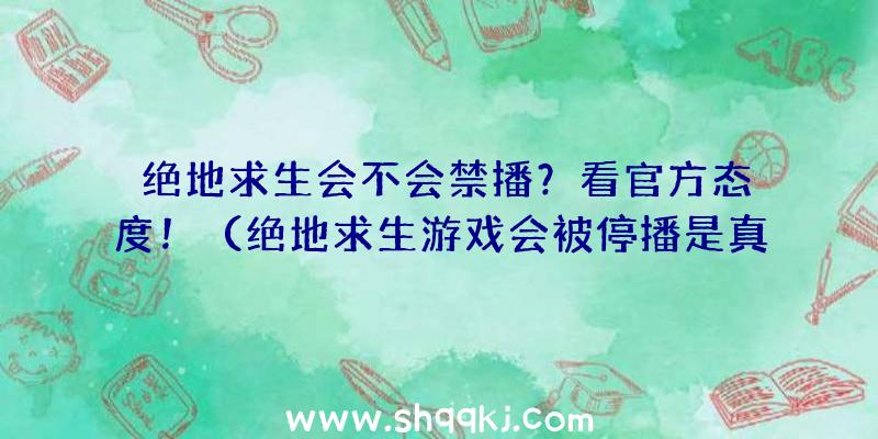 绝地求生会不会禁播？看官方态度！（绝地求生游戏会被停播是真的吗？）